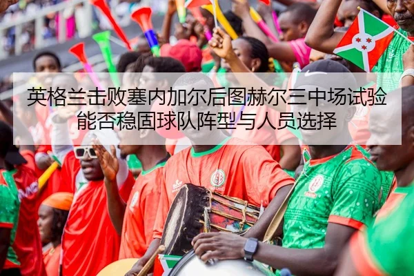 英格兰击败塞内加尔后图赫尔三中场试验能否稳固球队阵型与人员选择
